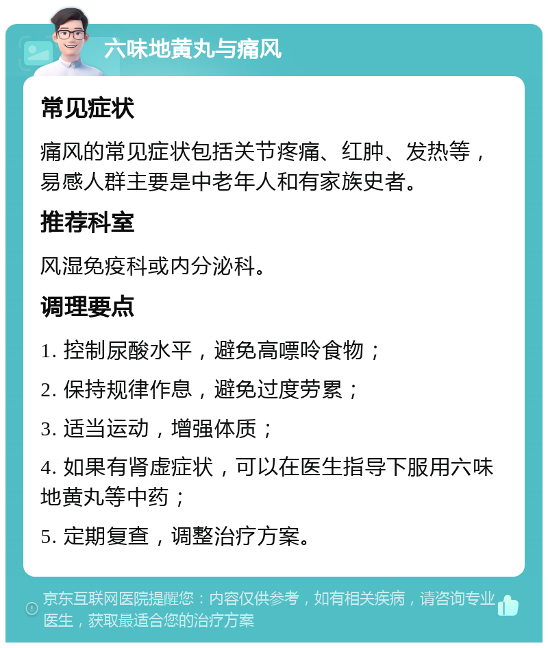 六味地黄丸与痛风 常见症状 痛风的常见症状包括关节疼痛、红肿、发热等，易感人群主要是中老年人和有家族史者。 推荐科室 风湿免疫科或内分泌科。 调理要点 1. 控制尿酸水平，避免高嘌呤食物； 2. 保持规律作息，避免过度劳累； 3. 适当运动，增强体质； 4. 如果有肾虚症状，可以在医生指导下服用六味地黄丸等中药； 5. 定期复查，调整治疗方案。