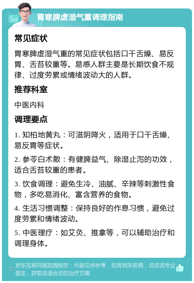 胃寒脾虚湿气重调理指南 常见症状 胃寒脾虚湿气重的常见症状包括口干舌燥、易反胃、舌苔较重等。易感人群主要是长期饮食不规律、过度劳累或情绪波动大的人群。 推荐科室 中医内科 调理要点 1. 知柏地黄丸：可滋阴降火，适用于口干舌燥、易反胃等症状。 2. 参苓白术散：有健脾益气、除湿止泻的功效，适合舌苔较重的患者。 3. 饮食调理：避免生冷、油腻、辛辣等刺激性食物，多吃易消化、富含营养的食物。 4. 生活习惯调整：保持良好的作息习惯，避免过度劳累和情绪波动。 5. 中医理疗：如艾灸、推拿等，可以辅助治疗和调理身体。