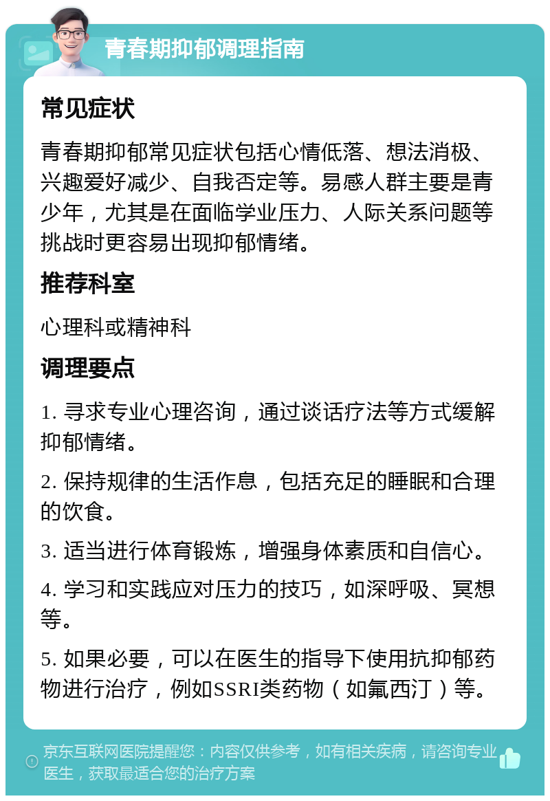 青春期抑郁调理指南 常见症状 青春期抑郁常见症状包括心情低落、想法消极、兴趣爱好减少、自我否定等。易感人群主要是青少年，尤其是在面临学业压力、人际关系问题等挑战时更容易出现抑郁情绪。 推荐科室 心理科或精神科 调理要点 1. 寻求专业心理咨询，通过谈话疗法等方式缓解抑郁情绪。 2. 保持规律的生活作息，包括充足的睡眠和合理的饮食。 3. 适当进行体育锻炼，增强身体素质和自信心。 4. 学习和实践应对压力的技巧，如深呼吸、冥想等。 5. 如果必要，可以在医生的指导下使用抗抑郁药物进行治疗，例如SSRI类药物（如氟西汀）等。