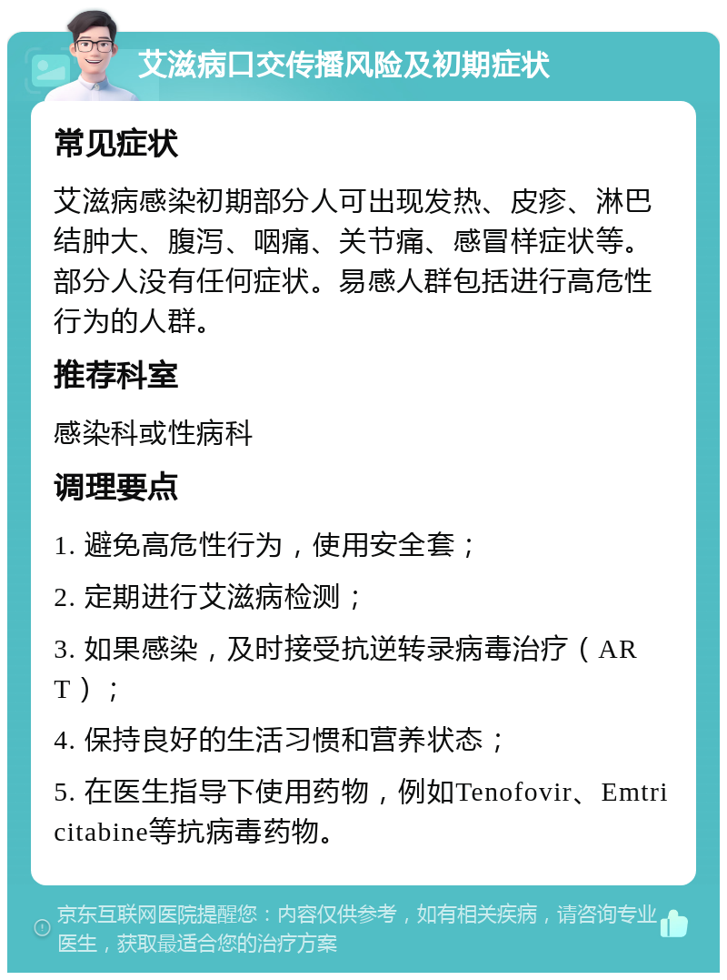 艾滋病口交传播风险及初期症状 常见症状 艾滋病感染初期部分人可出现发热、皮疹、淋巴结肿大、腹泻、咽痛、关节痛、感冒样症状等。部分人没有任何症状。易感人群包括进行高危性行为的人群。 推荐科室 感染科或性病科 调理要点 1. 避免高危性行为，使用安全套； 2. 定期进行艾滋病检测； 3. 如果感染，及时接受抗逆转录病毒治疗（ART）； 4. 保持良好的生活习惯和营养状态； 5. 在医生指导下使用药物，例如Tenofovir、Emtricitabine等抗病毒药物。