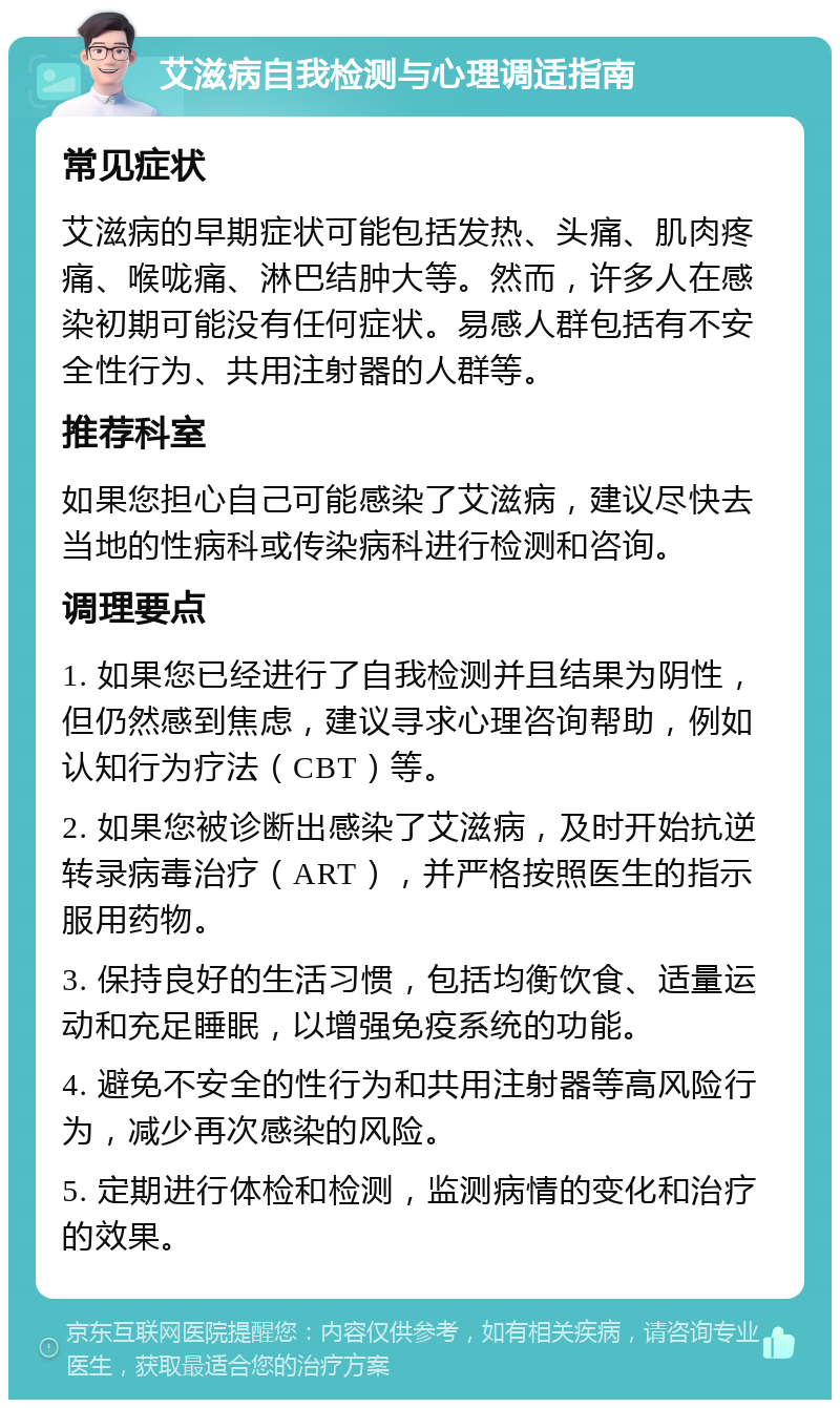 艾滋病自我检测与心理调适指南 常见症状 艾滋病的早期症状可能包括发热、头痛、肌肉疼痛、喉咙痛、淋巴结肿大等。然而，许多人在感染初期可能没有任何症状。易感人群包括有不安全性行为、共用注射器的人群等。 推荐科室 如果您担心自己可能感染了艾滋病，建议尽快去当地的性病科或传染病科进行检测和咨询。 调理要点 1. 如果您已经进行了自我检测并且结果为阴性，但仍然感到焦虑，建议寻求心理咨询帮助，例如认知行为疗法（CBT）等。 2. 如果您被诊断出感染了艾滋病，及时开始抗逆转录病毒治疗（ART），并严格按照医生的指示服用药物。 3. 保持良好的生活习惯，包括均衡饮食、适量运动和充足睡眠，以增强免疫系统的功能。 4. 避免不安全的性行为和共用注射器等高风险行为，减少再次感染的风险。 5. 定期进行体检和检测，监测病情的变化和治疗的效果。