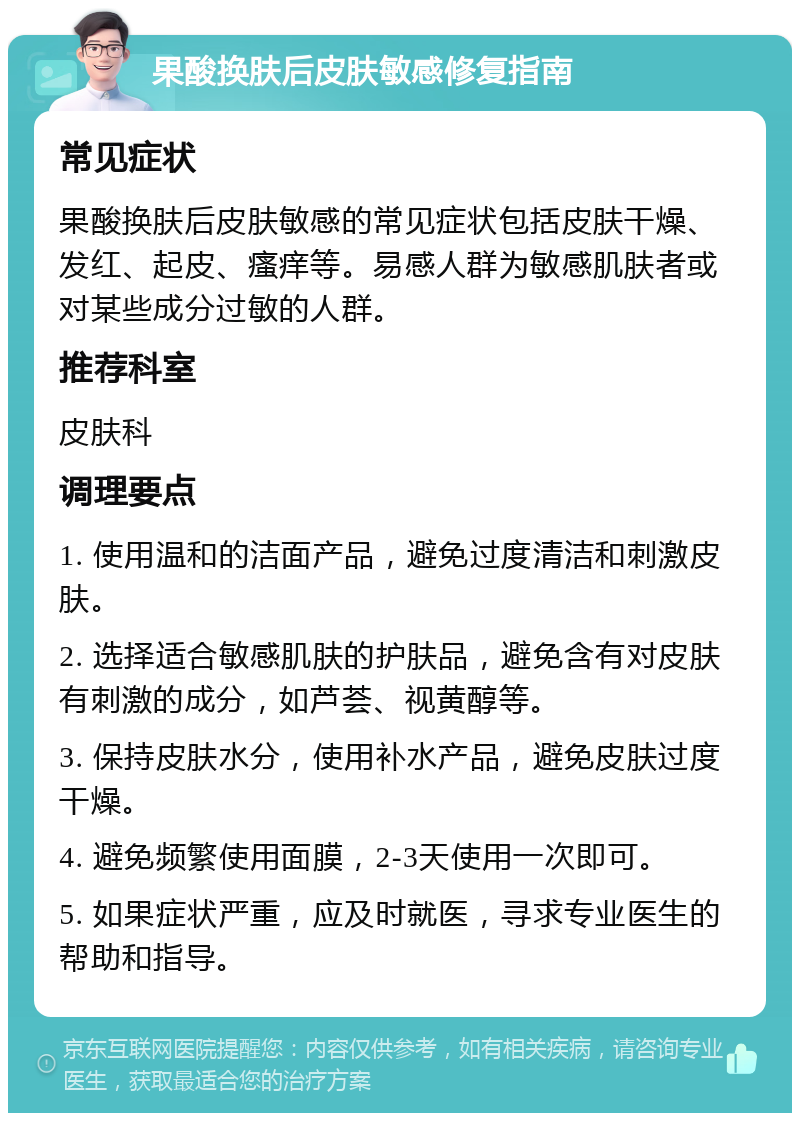 果酸换肤后皮肤敏感修复指南 常见症状 果酸换肤后皮肤敏感的常见症状包括皮肤干燥、发红、起皮、瘙痒等。易感人群为敏感肌肤者或对某些成分过敏的人群。 推荐科室 皮肤科 调理要点 1. 使用温和的洁面产品，避免过度清洁和刺激皮肤。 2. 选择适合敏感肌肤的护肤品，避免含有对皮肤有刺激的成分，如芦荟、视黄醇等。 3. 保持皮肤水分，使用补水产品，避免皮肤过度干燥。 4. 避免频繁使用面膜，2-3天使用一次即可。 5. 如果症状严重，应及时就医，寻求专业医生的帮助和指导。