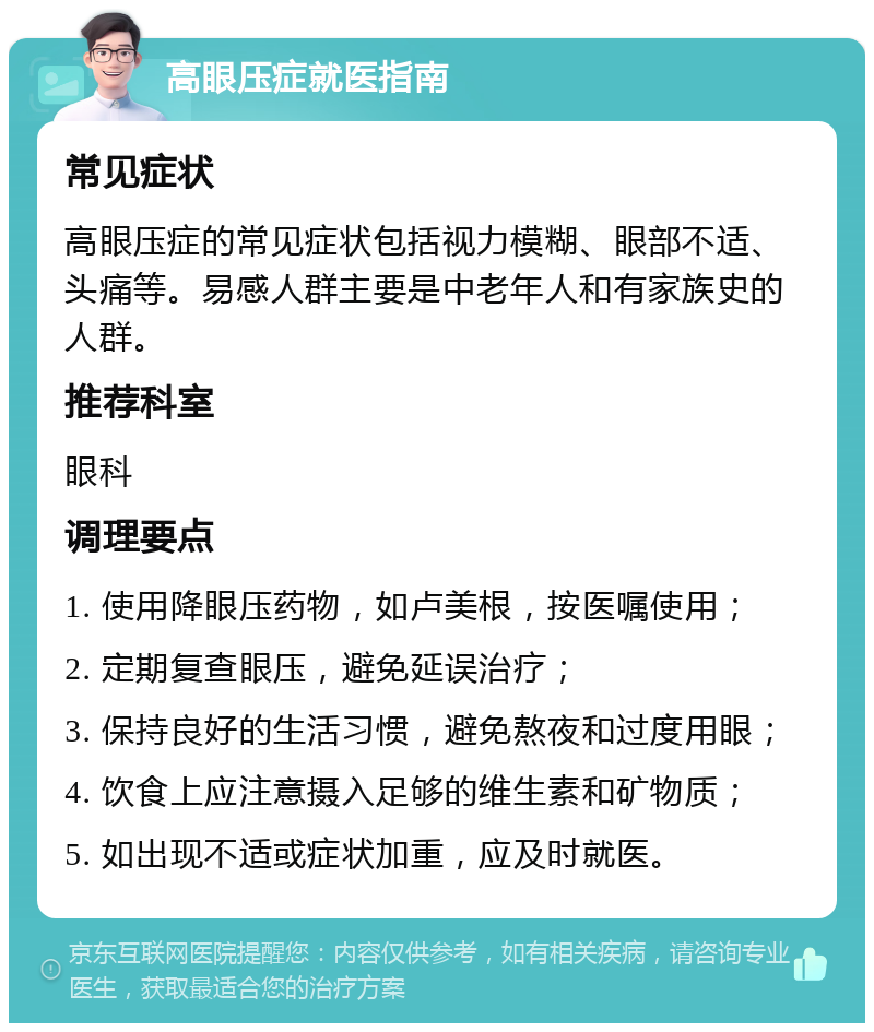 高眼压症就医指南 常见症状 高眼压症的常见症状包括视力模糊、眼部不适、头痛等。易感人群主要是中老年人和有家族史的人群。 推荐科室 眼科 调理要点 1. 使用降眼压药物，如卢美根，按医嘱使用； 2. 定期复查眼压，避免延误治疗； 3. 保持良好的生活习惯，避免熬夜和过度用眼； 4. 饮食上应注意摄入足够的维生素和矿物质； 5. 如出现不适或症状加重，应及时就医。