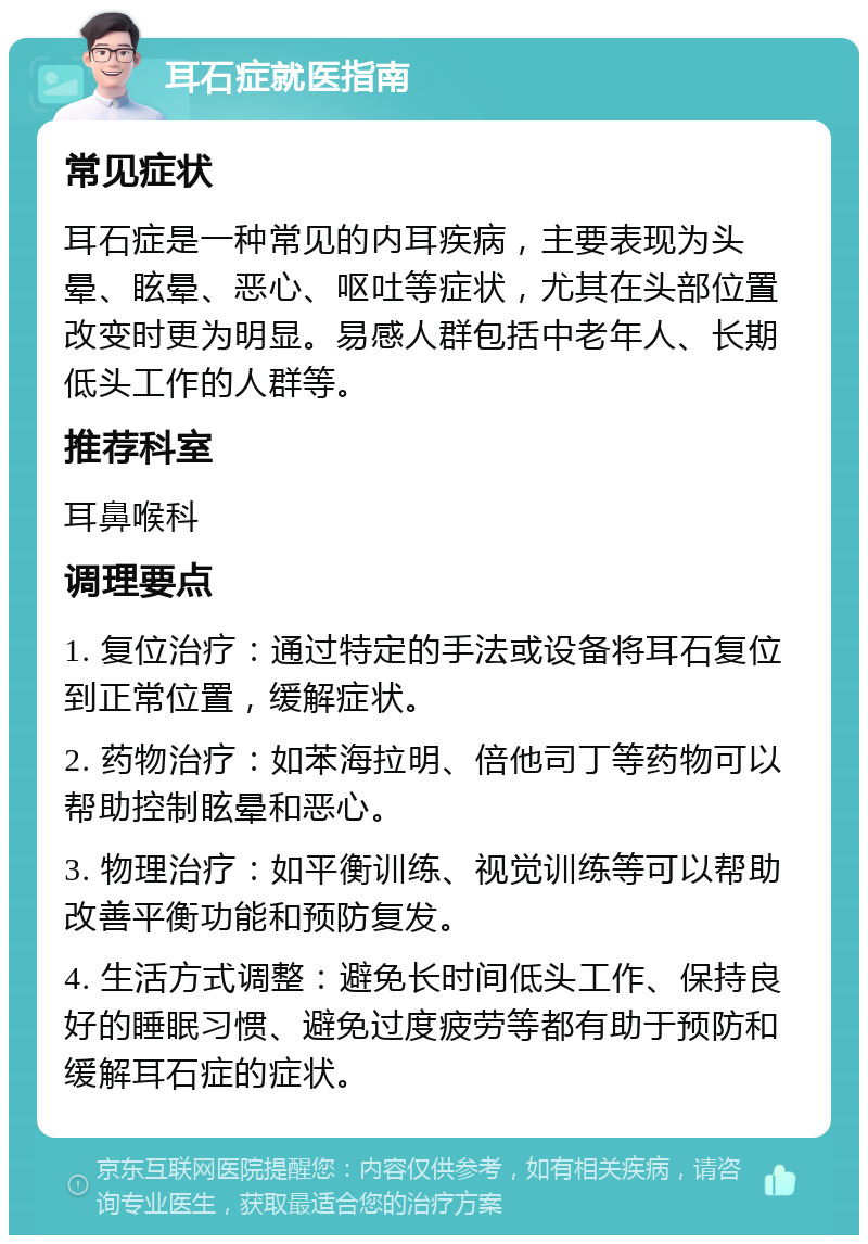 耳石症就医指南 常见症状 耳石症是一种常见的内耳疾病，主要表现为头晕、眩晕、恶心、呕吐等症状，尤其在头部位置改变时更为明显。易感人群包括中老年人、长期低头工作的人群等。 推荐科室 耳鼻喉科 调理要点 1. 复位治疗：通过特定的手法或设备将耳石复位到正常位置，缓解症状。 2. 药物治疗：如苯海拉明、倍他司丁等药物可以帮助控制眩晕和恶心。 3. 物理治疗：如平衡训练、视觉训练等可以帮助改善平衡功能和预防复发。 4. 生活方式调整：避免长时间低头工作、保持良好的睡眠习惯、避免过度疲劳等都有助于预防和缓解耳石症的症状。