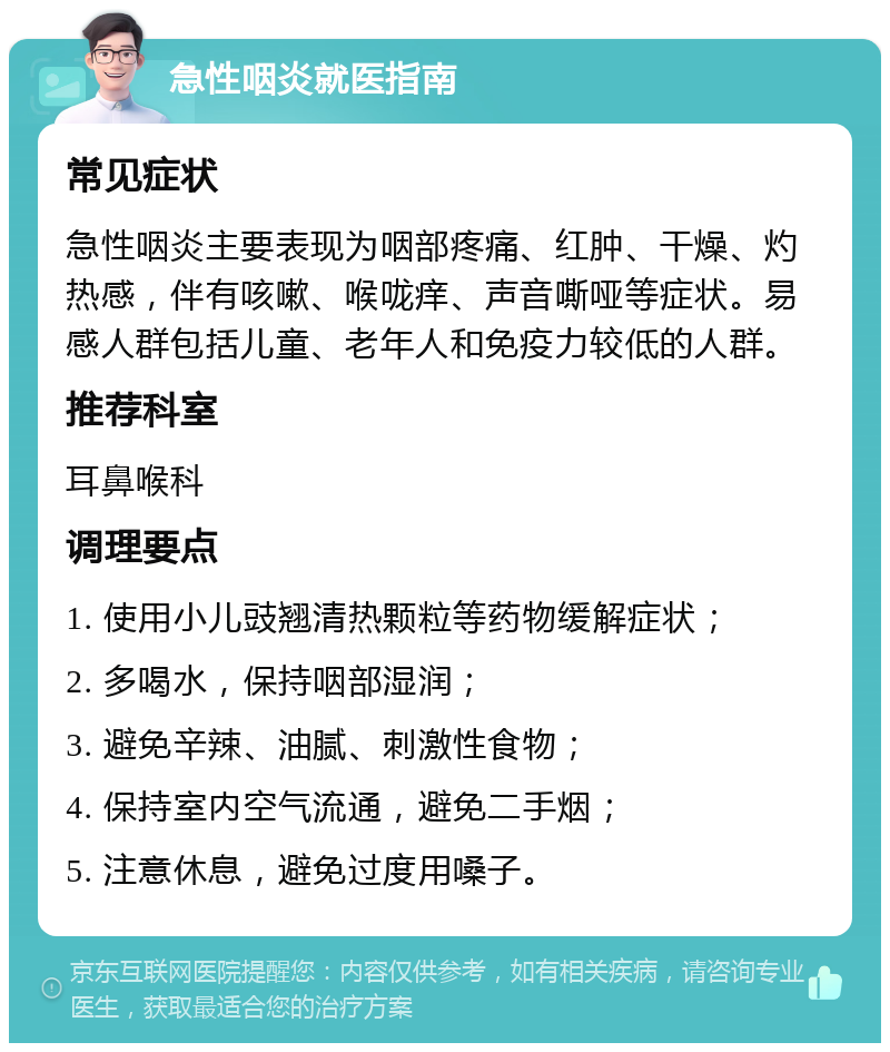 急性咽炎就医指南 常见症状 急性咽炎主要表现为咽部疼痛、红肿、干燥、灼热感，伴有咳嗽、喉咙痒、声音嘶哑等症状。易感人群包括儿童、老年人和免疫力较低的人群。 推荐科室 耳鼻喉科 调理要点 1. 使用小儿豉翘清热颗粒等药物缓解症状； 2. 多喝水，保持咽部湿润； 3. 避免辛辣、油腻、刺激性食物； 4. 保持室内空气流通，避免二手烟； 5. 注意休息，避免过度用嗓子。