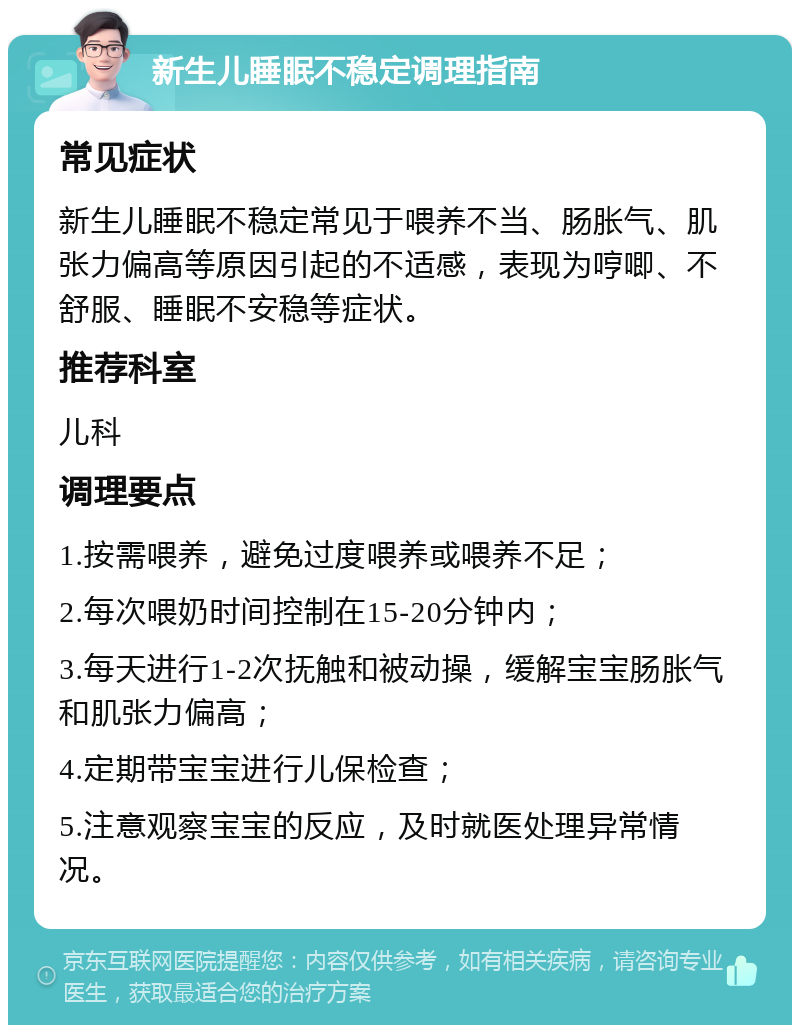 新生儿睡眠不稳定调理指南 常见症状 新生儿睡眠不稳定常见于喂养不当、肠胀气、肌张力偏高等原因引起的不适感，表现为哼唧、不舒服、睡眠不安稳等症状。 推荐科室 儿科 调理要点 1.按需喂养，避免过度喂养或喂养不足； 2.每次喂奶时间控制在15-20分钟内； 3.每天进行1-2次抚触和被动操，缓解宝宝肠胀气和肌张力偏高； 4.定期带宝宝进行儿保检查； 5.注意观察宝宝的反应，及时就医处理异常情况。