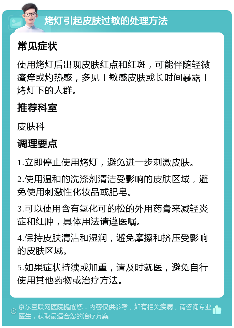 烤灯引起皮肤过敏的处理方法 常见症状 使用烤灯后出现皮肤红点和红斑，可能伴随轻微瘙痒或灼热感，多见于敏感皮肤或长时间暴露于烤灯下的人群。 推荐科室 皮肤科 调理要点 1.立即停止使用烤灯，避免进一步刺激皮肤。 2.使用温和的洗涤剂清洁受影响的皮肤区域，避免使用刺激性化妆品或肥皂。 3.可以使用含有氢化可的松的外用药膏来减轻炎症和红肿，具体用法请遵医嘱。 4.保持皮肤清洁和湿润，避免摩擦和挤压受影响的皮肤区域。 5.如果症状持续或加重，请及时就医，避免自行使用其他药物或治疗方法。