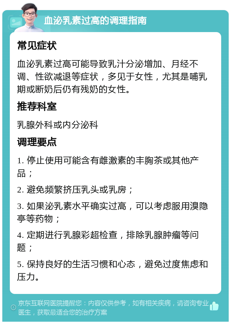 血泌乳素过高的调理指南 常见症状 血泌乳素过高可能导致乳汁分泌增加、月经不调、性欲减退等症状，多见于女性，尤其是哺乳期或断奶后仍有残奶的女性。 推荐科室 乳腺外科或内分泌科 调理要点 1. 停止使用可能含有雌激素的丰胸茶或其他产品； 2. 避免频繁挤压乳头或乳房； 3. 如果泌乳素水平确实过高，可以考虑服用溴隐亭等药物； 4. 定期进行乳腺彩超检查，排除乳腺肿瘤等问题； 5. 保持良好的生活习惯和心态，避免过度焦虑和压力。