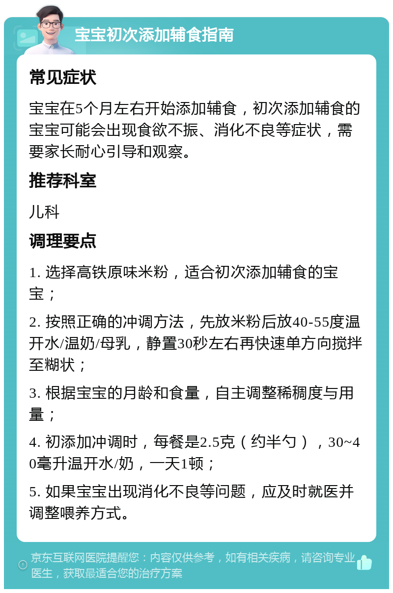 宝宝初次添加辅食指南 常见症状 宝宝在5个月左右开始添加辅食，初次添加辅食的宝宝可能会出现食欲不振、消化不良等症状，需要家长耐心引导和观察。 推荐科室 儿科 调理要点 1. 选择高铁原味米粉，适合初次添加辅食的宝宝； 2. 按照正确的冲调方法，先放米粉后放40-55度温开水/温奶/母乳，静置30秒左右再快速单方向搅拌至糊状； 3. 根据宝宝的月龄和食量，自主调整稀稠度与用量； 4. 初添加冲调时，每餐是2.5克（约半勺），30~40毫升温开水/奶，一天1顿； 5. 如果宝宝出现消化不良等问题，应及时就医并调整喂养方式。