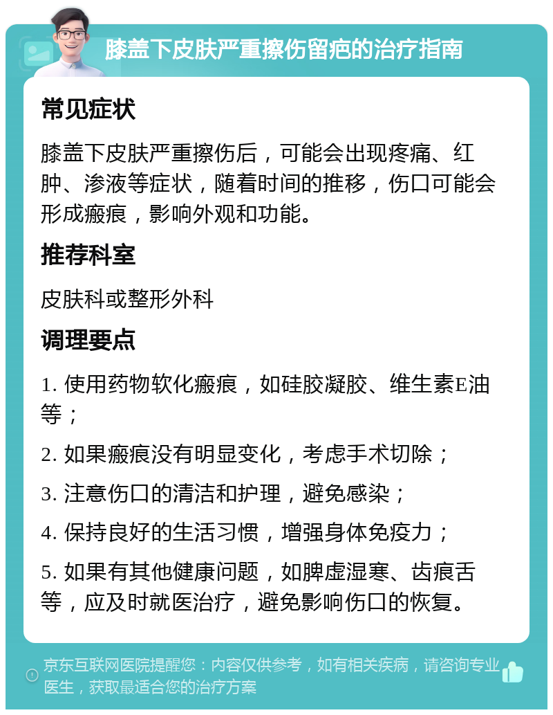 膝盖下皮肤严重擦伤留疤的治疗指南 常见症状 膝盖下皮肤严重擦伤后，可能会出现疼痛、红肿、渗液等症状，随着时间的推移，伤口可能会形成瘢痕，影响外观和功能。 推荐科室 皮肤科或整形外科 调理要点 1. 使用药物软化瘢痕，如硅胶凝胶、维生素E油等； 2. 如果瘢痕没有明显变化，考虑手术切除； 3. 注意伤口的清洁和护理，避免感染； 4. 保持良好的生活习惯，增强身体免疫力； 5. 如果有其他健康问题，如脾虚湿寒、齿痕舌等，应及时就医治疗，避免影响伤口的恢复。