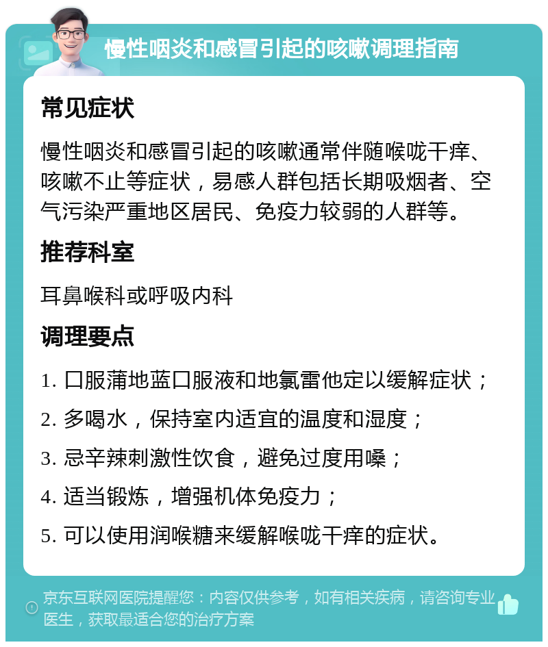 慢性咽炎和感冒引起的咳嗽调理指南 常见症状 慢性咽炎和感冒引起的咳嗽通常伴随喉咙干痒、咳嗽不止等症状，易感人群包括长期吸烟者、空气污染严重地区居民、免疫力较弱的人群等。 推荐科室 耳鼻喉科或呼吸内科 调理要点 1. 口服蒲地蓝口服液和地氯雷他定以缓解症状； 2. 多喝水，保持室内适宜的温度和湿度； 3. 忌辛辣刺激性饮食，避免过度用嗓； 4. 适当锻炼，增强机体免疫力； 5. 可以使用润喉糖来缓解喉咙干痒的症状。