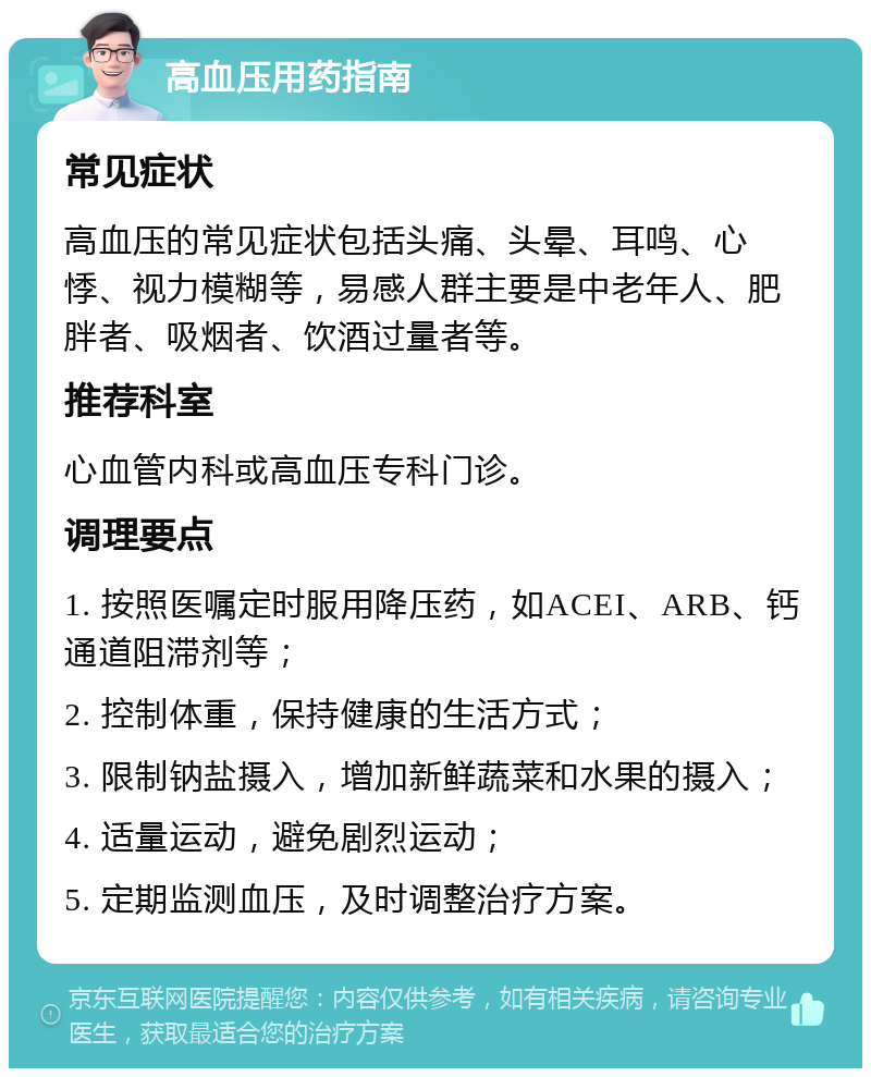 高血压用药指南 常见症状 高血压的常见症状包括头痛、头晕、耳鸣、心悸、视力模糊等，易感人群主要是中老年人、肥胖者、吸烟者、饮酒过量者等。 推荐科室 心血管内科或高血压专科门诊。 调理要点 1. 按照医嘱定时服用降压药，如ACEI、ARB、钙通道阻滞剂等； 2. 控制体重，保持健康的生活方式； 3. 限制钠盐摄入，增加新鲜蔬菜和水果的摄入； 4. 适量运动，避免剧烈运动； 5. 定期监测血压，及时调整治疗方案。