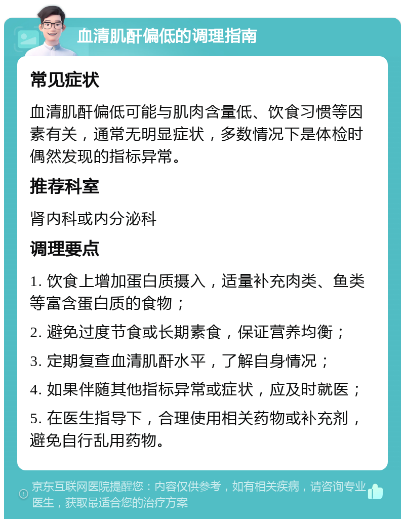 血清肌酐偏低的调理指南 常见症状 血清肌酐偏低可能与肌肉含量低、饮食习惯等因素有关，通常无明显症状，多数情况下是体检时偶然发现的指标异常。 推荐科室 肾内科或内分泌科 调理要点 1. 饮食上增加蛋白质摄入，适量补充肉类、鱼类等富含蛋白质的食物； 2. 避免过度节食或长期素食，保证营养均衡； 3. 定期复查血清肌酐水平，了解自身情况； 4. 如果伴随其他指标异常或症状，应及时就医； 5. 在医生指导下，合理使用相关药物或补充剂，避免自行乱用药物。