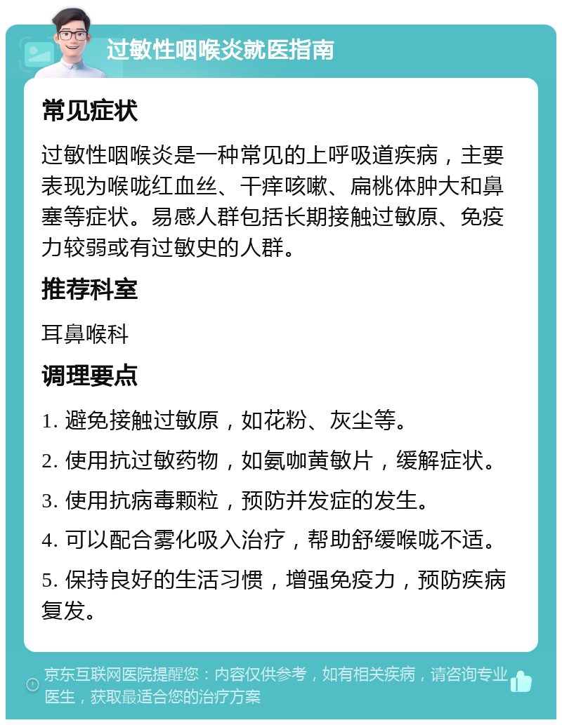 过敏性咽喉炎就医指南 常见症状 过敏性咽喉炎是一种常见的上呼吸道疾病，主要表现为喉咙红血丝、干痒咳嗽、扁桃体肿大和鼻塞等症状。易感人群包括长期接触过敏原、免疫力较弱或有过敏史的人群。 推荐科室 耳鼻喉科 调理要点 1. 避免接触过敏原，如花粉、灰尘等。 2. 使用抗过敏药物，如氨咖黄敏片，缓解症状。 3. 使用抗病毒颗粒，预防并发症的发生。 4. 可以配合雾化吸入治疗，帮助舒缓喉咙不适。 5. 保持良好的生活习惯，增强免疫力，预防疾病复发。