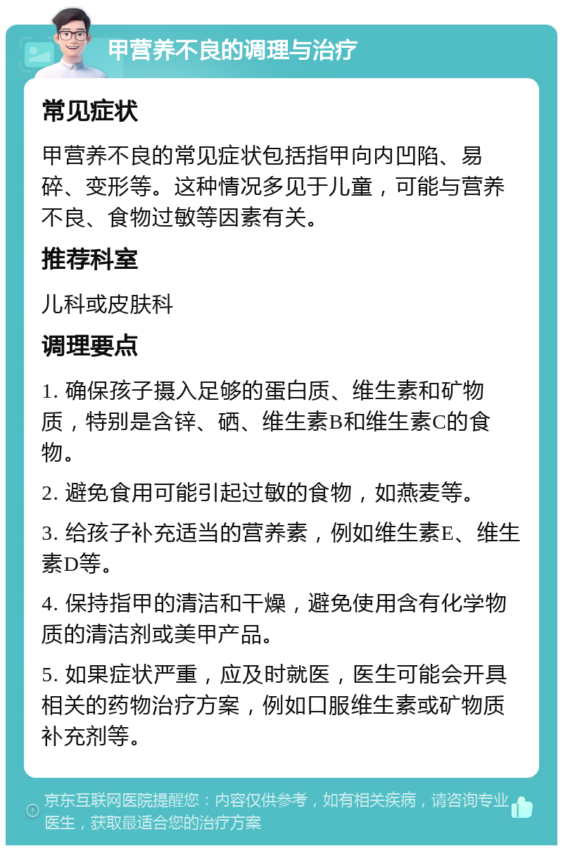 甲营养不良的调理与治疗 常见症状 甲营养不良的常见症状包括指甲向内凹陷、易碎、变形等。这种情况多见于儿童，可能与营养不良、食物过敏等因素有关。 推荐科室 儿科或皮肤科 调理要点 1. 确保孩子摄入足够的蛋白质、维生素和矿物质，特别是含锌、硒、维生素B和维生素C的食物。 2. 避免食用可能引起过敏的食物，如燕麦等。 3. 给孩子补充适当的营养素，例如维生素E、维生素D等。 4. 保持指甲的清洁和干燥，避免使用含有化学物质的清洁剂或美甲产品。 5. 如果症状严重，应及时就医，医生可能会开具相关的药物治疗方案，例如口服维生素或矿物质补充剂等。