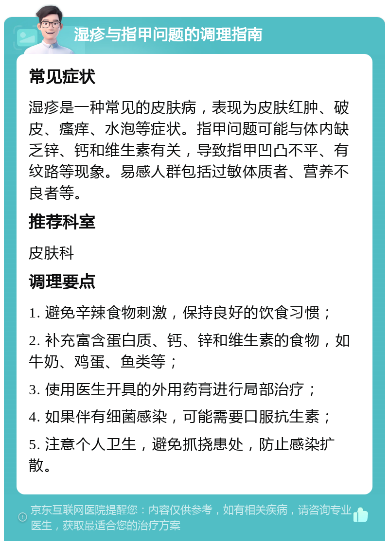 湿疹与指甲问题的调理指南 常见症状 湿疹是一种常见的皮肤病，表现为皮肤红肿、破皮、瘙痒、水泡等症状。指甲问题可能与体内缺乏锌、钙和维生素有关，导致指甲凹凸不平、有纹路等现象。易感人群包括过敏体质者、营养不良者等。 推荐科室 皮肤科 调理要点 1. 避免辛辣食物刺激，保持良好的饮食习惯； 2. 补充富含蛋白质、钙、锌和维生素的食物，如牛奶、鸡蛋、鱼类等； 3. 使用医生开具的外用药膏进行局部治疗； 4. 如果伴有细菌感染，可能需要口服抗生素； 5. 注意个人卫生，避免抓挠患处，防止感染扩散。