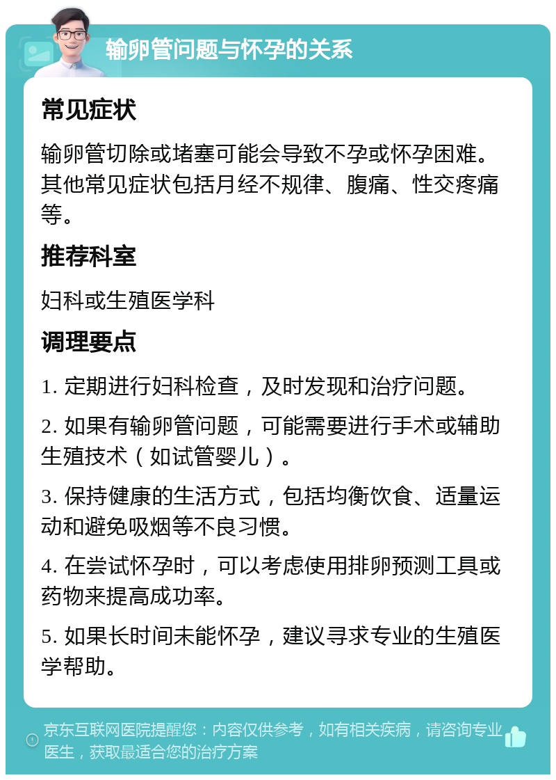 输卵管问题与怀孕的关系 常见症状 输卵管切除或堵塞可能会导致不孕或怀孕困难。其他常见症状包括月经不规律、腹痛、性交疼痛等。 推荐科室 妇科或生殖医学科 调理要点 1. 定期进行妇科检查，及时发现和治疗问题。 2. 如果有输卵管问题，可能需要进行手术或辅助生殖技术（如试管婴儿）。 3. 保持健康的生活方式，包括均衡饮食、适量运动和避免吸烟等不良习惯。 4. 在尝试怀孕时，可以考虑使用排卵预测工具或药物来提高成功率。 5. 如果长时间未能怀孕，建议寻求专业的生殖医学帮助。