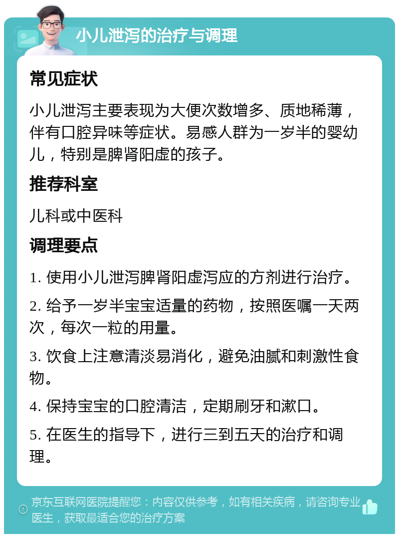 小儿泄泻的治疗与调理 常见症状 小儿泄泻主要表现为大便次数增多、质地稀薄，伴有口腔异味等症状。易感人群为一岁半的婴幼儿，特别是脾肾阳虚的孩子。 推荐科室 儿科或中医科 调理要点 1. 使用小儿泄泻脾肾阳虚泻应的方剂进行治疗。 2. 给予一岁半宝宝适量的药物，按照医嘱一天两次，每次一粒的用量。 3. 饮食上注意清淡易消化，避免油腻和刺激性食物。 4. 保持宝宝的口腔清洁，定期刷牙和漱口。 5. 在医生的指导下，进行三到五天的治疗和调理。