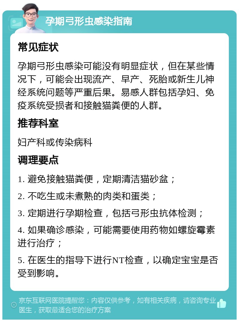 孕期弓形虫感染指南 常见症状 孕期弓形虫感染可能没有明显症状，但在某些情况下，可能会出现流产、早产、死胎或新生儿神经系统问题等严重后果。易感人群包括孕妇、免疫系统受损者和接触猫粪便的人群。 推荐科室 妇产科或传染病科 调理要点 1. 避免接触猫粪便，定期清洁猫砂盆； 2. 不吃生或未煮熟的肉类和蛋类； 3. 定期进行孕期检查，包括弓形虫抗体检测； 4. 如果确诊感染，可能需要使用药物如螺旋霉素进行治疗； 5. 在医生的指导下进行NT检查，以确定宝宝是否受到影响。