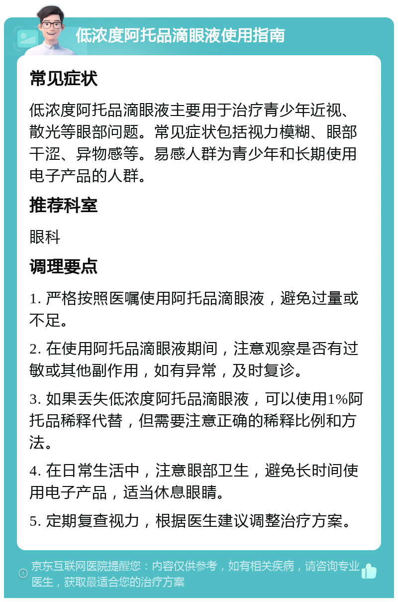 低浓度阿托品滴眼液使用指南 常见症状 低浓度阿托品滴眼液主要用于治疗青少年近视、散光等眼部问题。常见症状包括视力模糊、眼部干涩、异物感等。易感人群为青少年和长期使用电子产品的人群。 推荐科室 眼科 调理要点 1. 严格按照医嘱使用阿托品滴眼液，避免过量或不足。 2. 在使用阿托品滴眼液期间，注意观察是否有过敏或其他副作用，如有异常，及时复诊。 3. 如果丢失低浓度阿托品滴眼液，可以使用1%阿托品稀释代替，但需要注意正确的稀释比例和方法。 4. 在日常生活中，注意眼部卫生，避免长时间使用电子产品，适当休息眼睛。 5. 定期复查视力，根据医生建议调整治疗方案。