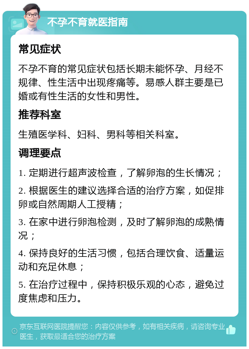 不孕不育就医指南 常见症状 不孕不育的常见症状包括长期未能怀孕、月经不规律、性生活中出现疼痛等。易感人群主要是已婚或有性生活的女性和男性。 推荐科室 生殖医学科、妇科、男科等相关科室。 调理要点 1. 定期进行超声波检查，了解卵泡的生长情况； 2. 根据医生的建议选择合适的治疗方案，如促排卵或自然周期人工授精； 3. 在家中进行卵泡检测，及时了解卵泡的成熟情况； 4. 保持良好的生活习惯，包括合理饮食、适量运动和充足休息； 5. 在治疗过程中，保持积极乐观的心态，避免过度焦虑和压力。