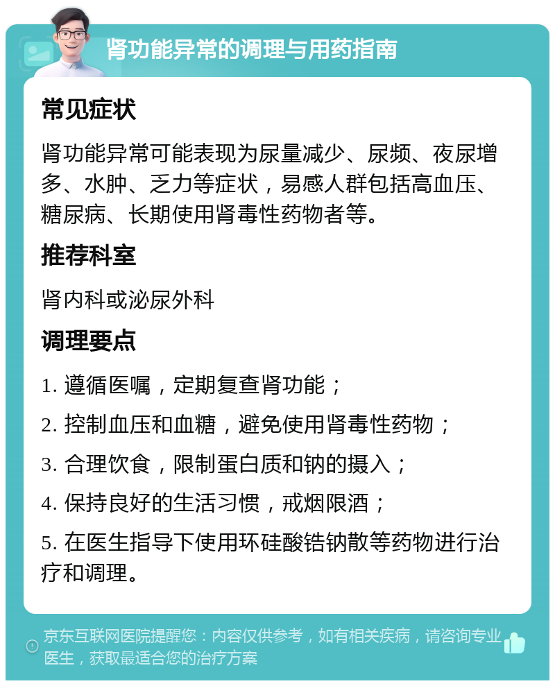 肾功能异常的调理与用药指南 常见症状 肾功能异常可能表现为尿量减少、尿频、夜尿增多、水肿、乏力等症状，易感人群包括高血压、糖尿病、长期使用肾毒性药物者等。 推荐科室 肾内科或泌尿外科 调理要点 1. 遵循医嘱，定期复查肾功能； 2. 控制血压和血糖，避免使用肾毒性药物； 3. 合理饮食，限制蛋白质和钠的摄入； 4. 保持良好的生活习惯，戒烟限酒； 5. 在医生指导下使用环硅酸锆钠散等药物进行治疗和调理。