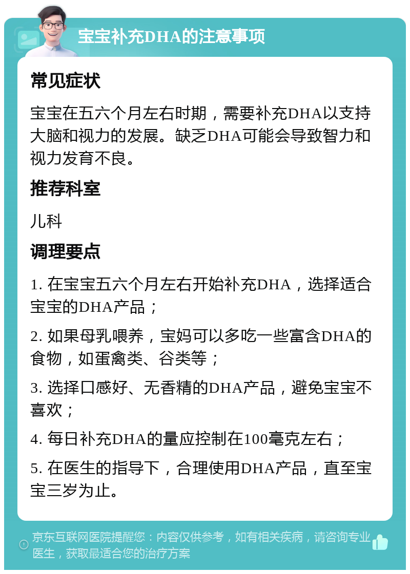 宝宝补充DHA的注意事项 常见症状 宝宝在五六个月左右时期，需要补充DHA以支持大脑和视力的发展。缺乏DHA可能会导致智力和视力发育不良。 推荐科室 儿科 调理要点 1. 在宝宝五六个月左右开始补充DHA，选择适合宝宝的DHA产品； 2. 如果母乳喂养，宝妈可以多吃一些富含DHA的食物，如蛋禽类、谷类等； 3. 选择口感好、无香精的DHA产品，避免宝宝不喜欢； 4. 每日补充DHA的量应控制在100毫克左右； 5. 在医生的指导下，合理使用DHA产品，直至宝宝三岁为止。