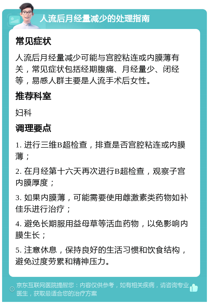 人流后月经量减少的处理指南 常见症状 人流后月经量减少可能与宫腔粘连或内膜薄有关，常见症状包括经期腹痛、月经量少、闭经等，易感人群主要是人流手术后女性。 推荐科室 妇科 调理要点 1. 进行三维B超检查，排查是否宫腔粘连或内膜薄； 2. 在月经第十六天再次进行B超检查，观察子宫内膜厚度； 3. 如果内膜薄，可能需要使用雌激素类药物如补佳乐进行治疗； 4. 避免长期服用益母草等活血药物，以免影响内膜生长； 5. 注意休息，保持良好的生活习惯和饮食结构，避免过度劳累和精神压力。