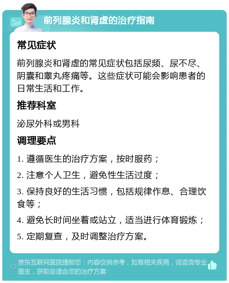 前列腺炎和肾虚的治疗指南 常见症状 前列腺炎和肾虚的常见症状包括尿频、尿不尽、阴囊和睾丸疼痛等。这些症状可能会影响患者的日常生活和工作。 推荐科室 泌尿外科或男科 调理要点 1. 遵循医生的治疗方案，按时服药； 2. 注意个人卫生，避免性生活过度； 3. 保持良好的生活习惯，包括规律作息、合理饮食等； 4. 避免长时间坐着或站立，适当进行体育锻炼； 5. 定期复查，及时调整治疗方案。