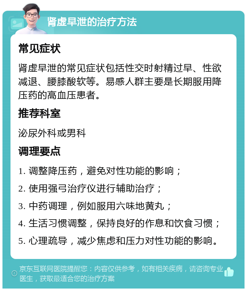 肾虚早泄的治疗方法 常见症状 肾虚早泄的常见症状包括性交时射精过早、性欲减退、腰膝酸软等。易感人群主要是长期服用降压药的高血压患者。 推荐科室 泌尿外科或男科 调理要点 1. 调整降压药，避免对性功能的影响； 2. 使用强弓治疗仪进行辅助治疗； 3. 中药调理，例如服用六味地黄丸； 4. 生活习惯调整，保持良好的作息和饮食习惯； 5. 心理疏导，减少焦虑和压力对性功能的影响。