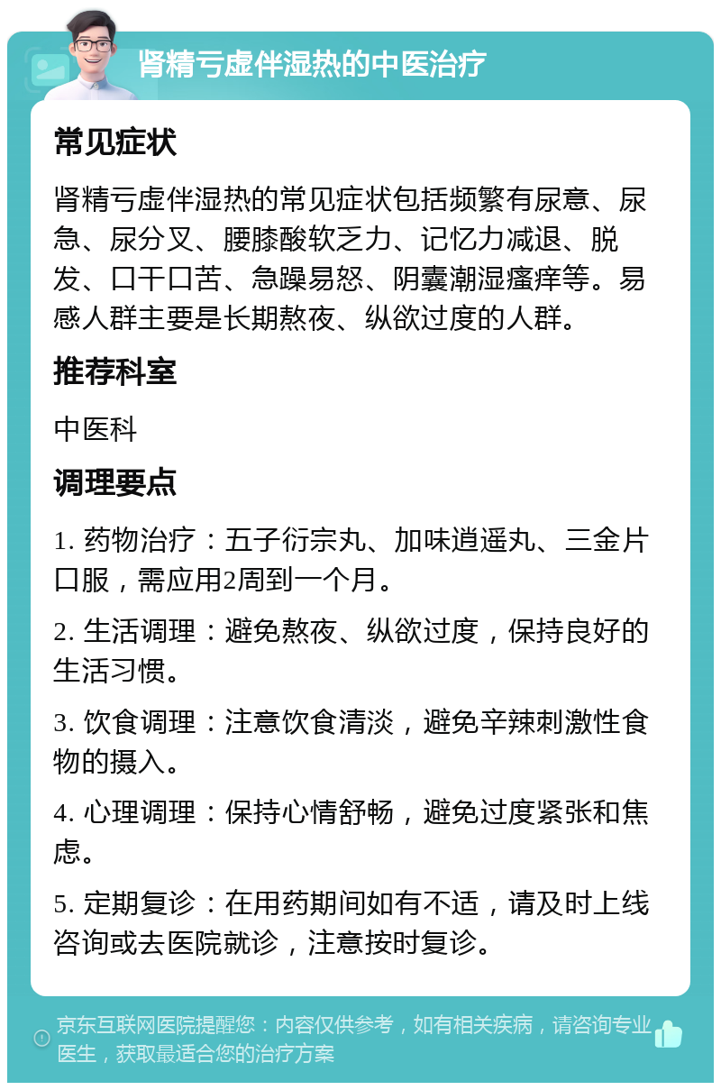 肾精亏虚伴湿热的中医治疗 常见症状 肾精亏虚伴湿热的常见症状包括频繁有尿意、尿急、尿分叉、腰膝酸软乏力、记忆力减退、脱发、口干口苦、急躁易怒、阴囊潮湿瘙痒等。易感人群主要是长期熬夜、纵欲过度的人群。 推荐科室 中医科 调理要点 1. 药物治疗：五子衍宗丸、加味逍遥丸、三金片口服，需应用2周到一个月。 2. 生活调理：避免熬夜、纵欲过度，保持良好的生活习惯。 3. 饮食调理：注意饮食清淡，避免辛辣刺激性食物的摄入。 4. 心理调理：保持心情舒畅，避免过度紧张和焦虑。 5. 定期复诊：在用药期间如有不适，请及时上线咨询或去医院就诊，注意按时复诊。