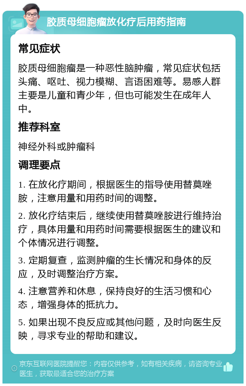 胶质母细胞瘤放化疗后用药指南 常见症状 胶质母细胞瘤是一种恶性脑肿瘤，常见症状包括头痛、呕吐、视力模糊、言语困难等。易感人群主要是儿童和青少年，但也可能发生在成年人中。 推荐科室 神经外科或肿瘤科 调理要点 1. 在放化疗期间，根据医生的指导使用替莫唑胺，注意用量和用药时间的调整。 2. 放化疗结束后，继续使用替莫唑胺进行维持治疗，具体用量和用药时间需要根据医生的建议和个体情况进行调整。 3. 定期复查，监测肿瘤的生长情况和身体的反应，及时调整治疗方案。 4. 注意营养和休息，保持良好的生活习惯和心态，增强身体的抵抗力。 5. 如果出现不良反应或其他问题，及时向医生反映，寻求专业的帮助和建议。