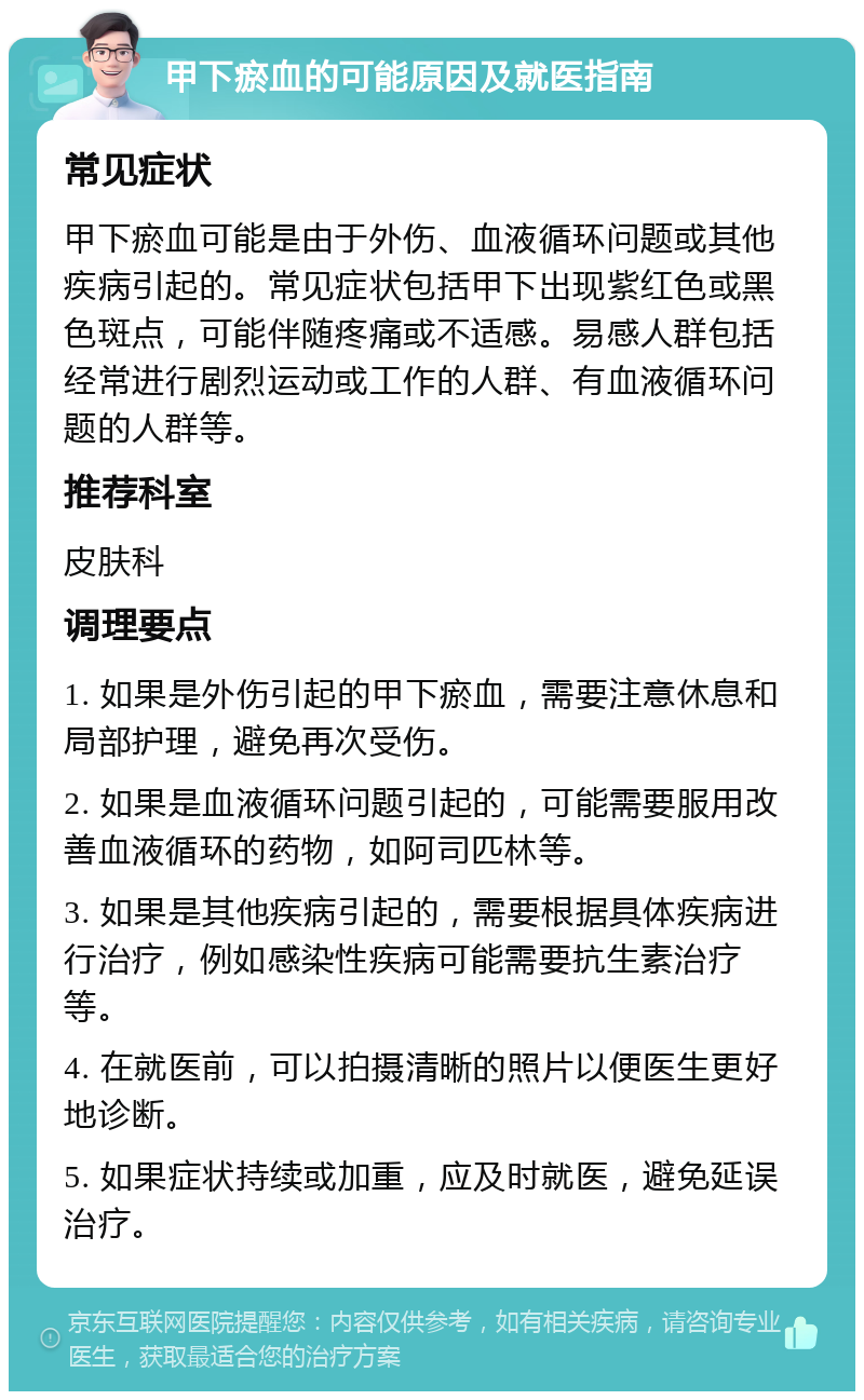 甲下瘀血的可能原因及就医指南 常见症状 甲下瘀血可能是由于外伤、血液循环问题或其他疾病引起的。常见症状包括甲下出现紫红色或黑色斑点，可能伴随疼痛或不适感。易感人群包括经常进行剧烈运动或工作的人群、有血液循环问题的人群等。 推荐科室 皮肤科 调理要点 1. 如果是外伤引起的甲下瘀血，需要注意休息和局部护理，避免再次受伤。 2. 如果是血液循环问题引起的，可能需要服用改善血液循环的药物，如阿司匹林等。 3. 如果是其他疾病引起的，需要根据具体疾病进行治疗，例如感染性疾病可能需要抗生素治疗等。 4. 在就医前，可以拍摄清晰的照片以便医生更好地诊断。 5. 如果症状持续或加重，应及时就医，避免延误治疗。