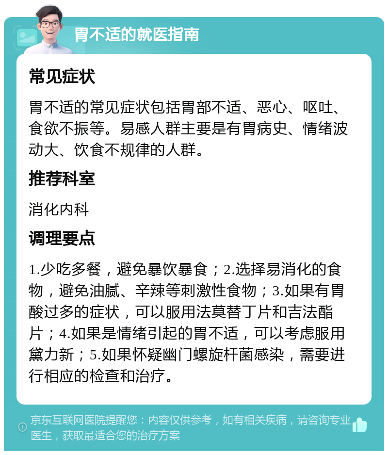 胃不适的就医指南 常见症状 胃不适的常见症状包括胃部不适、恶心、呕吐、食欲不振等。易感人群主要是有胃病史、情绪波动大、饮食不规律的人群。 推荐科室 消化内科 调理要点 1.少吃多餐，避免暴饮暴食；2.选择易消化的食物，避免油腻、辛辣等刺激性食物；3.如果有胃酸过多的症状，可以服用法莫替丁片和吉法酯片；4.如果是情绪引起的胃不适，可以考虑服用黛力新；5.如果怀疑幽门螺旋杆菌感染，需要进行相应的检查和治疗。