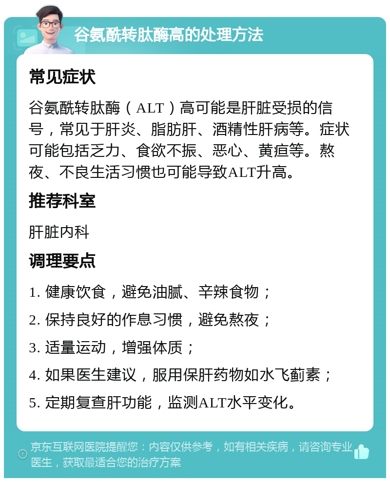 谷氨酰转肽酶高的处理方法 常见症状 谷氨酰转肽酶（ALT）高可能是肝脏受损的信号，常见于肝炎、脂肪肝、酒精性肝病等。症状可能包括乏力、食欲不振、恶心、黄疸等。熬夜、不良生活习惯也可能导致ALT升高。 推荐科室 肝脏内科 调理要点 1. 健康饮食，避免油腻、辛辣食物； 2. 保持良好的作息习惯，避免熬夜； 3. 适量运动，增强体质； 4. 如果医生建议，服用保肝药物如水飞蓟素； 5. 定期复查肝功能，监测ALT水平变化。