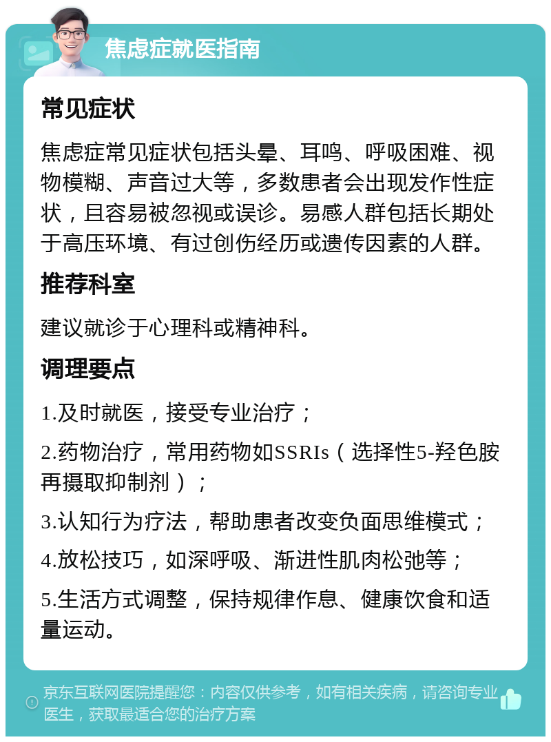 焦虑症就医指南 常见症状 焦虑症常见症状包括头晕、耳鸣、呼吸困难、视物模糊、声音过大等，多数患者会出现发作性症状，且容易被忽视或误诊。易感人群包括长期处于高压环境、有过创伤经历或遗传因素的人群。 推荐科室 建议就诊于心理科或精神科。 调理要点 1.及时就医，接受专业治疗； 2.药物治疗，常用药物如SSRIs（选择性5-羟色胺再摄取抑制剂）； 3.认知行为疗法，帮助患者改变负面思维模式； 4.放松技巧，如深呼吸、渐进性肌肉松弛等； 5.生活方式调整，保持规律作息、健康饮食和适量运动。