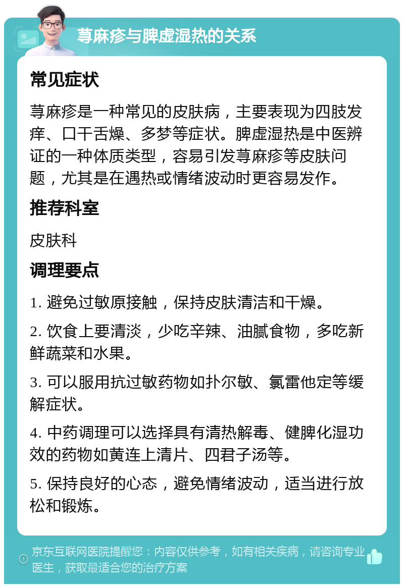 荨麻疹与脾虚湿热的关系 常见症状 荨麻疹是一种常见的皮肤病，主要表现为四肢发痒、口干舌燥、多梦等症状。脾虚湿热是中医辨证的一种体质类型，容易引发荨麻疹等皮肤问题，尤其是在遇热或情绪波动时更容易发作。 推荐科室 皮肤科 调理要点 1. 避免过敏原接触，保持皮肤清洁和干燥。 2. 饮食上要清淡，少吃辛辣、油腻食物，多吃新鲜蔬菜和水果。 3. 可以服用抗过敏药物如扑尔敏、氯雷他定等缓解症状。 4. 中药调理可以选择具有清热解毒、健脾化湿功效的药物如黄连上清片、四君子汤等。 5. 保持良好的心态，避免情绪波动，适当进行放松和锻炼。