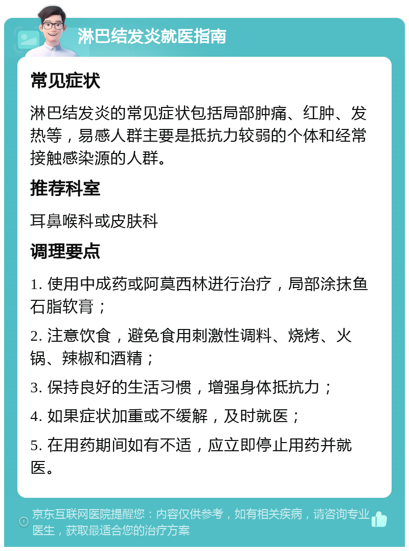 淋巴结发炎就医指南 常见症状 淋巴结发炎的常见症状包括局部肿痛、红肿、发热等，易感人群主要是抵抗力较弱的个体和经常接触感染源的人群。 推荐科室 耳鼻喉科或皮肤科 调理要点 1. 使用中成药或阿莫西林进行治疗，局部涂抹鱼石脂软膏； 2. 注意饮食，避免食用刺激性调料、烧烤、火锅、辣椒和酒精； 3. 保持良好的生活习惯，增强身体抵抗力； 4. 如果症状加重或不缓解，及时就医； 5. 在用药期间如有不适，应立即停止用药并就医。