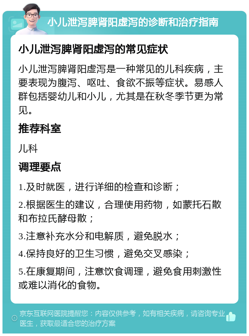 小儿泄泻脾肾阳虚泻的诊断和治疗指南 小儿泄泻脾肾阳虚泻的常见症状 小儿泄泻脾肾阳虚泻是一种常见的儿科疾病，主要表现为腹泻、呕吐、食欲不振等症状。易感人群包括婴幼儿和小儿，尤其是在秋冬季节更为常见。 推荐科室 儿科 调理要点 1.及时就医，进行详细的检查和诊断； 2.根据医生的建议，合理使用药物，如蒙托石散和布拉氏酵母散； 3.注意补充水分和电解质，避免脱水； 4.保持良好的卫生习惯，避免交叉感染； 5.在康复期间，注意饮食调理，避免食用刺激性或难以消化的食物。