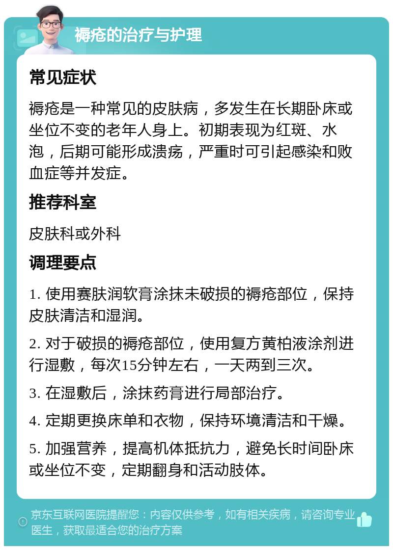 褥疮的治疗与护理 常见症状 褥疮是一种常见的皮肤病，多发生在长期卧床或坐位不变的老年人身上。初期表现为红斑、水泡，后期可能形成溃疡，严重时可引起感染和败血症等并发症。 推荐科室 皮肤科或外科 调理要点 1. 使用赛肤润软膏涂抹未破损的褥疮部位，保持皮肤清洁和湿润。 2. 对于破损的褥疮部位，使用复方黄柏液涂剂进行湿敷，每次15分钟左右，一天两到三次。 3. 在湿敷后，涂抹药膏进行局部治疗。 4. 定期更换床单和衣物，保持环境清洁和干燥。 5. 加强营养，提高机体抵抗力，避免长时间卧床或坐位不变，定期翻身和活动肢体。