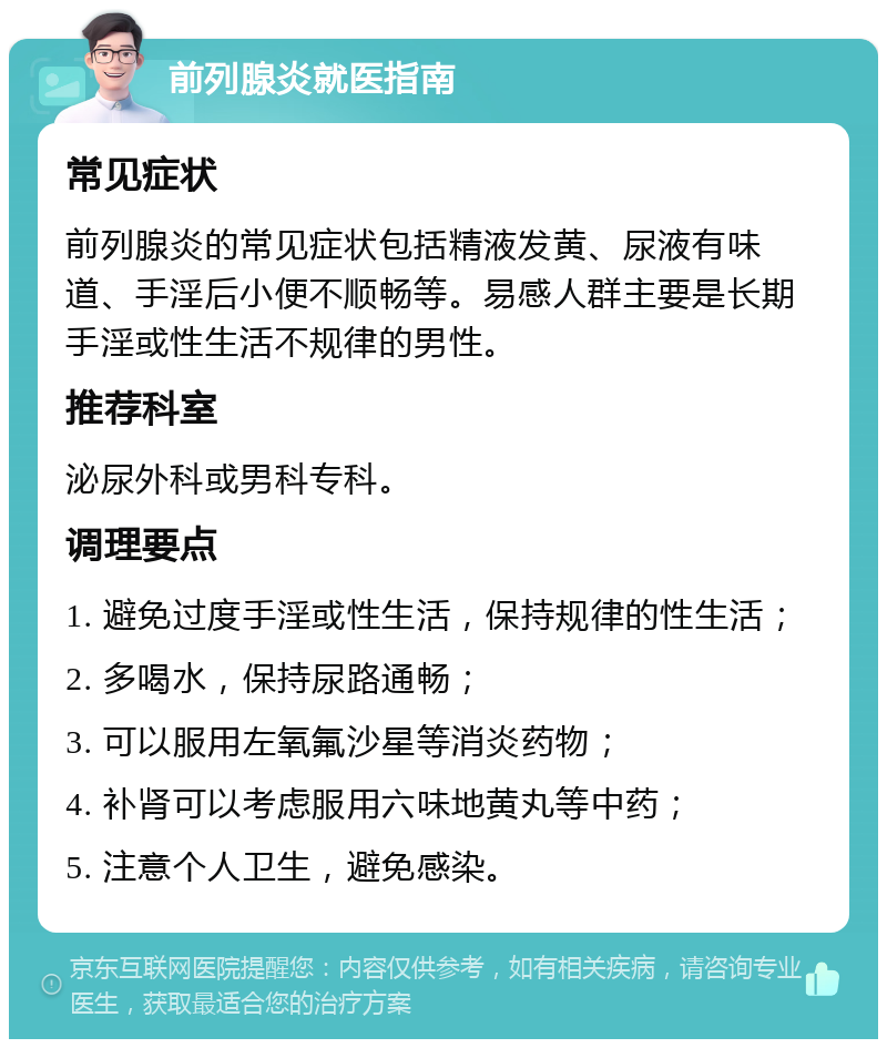 前列腺炎就医指南 常见症状 前列腺炎的常见症状包括精液发黄、尿液有味道、手淫后小便不顺畅等。易感人群主要是长期手淫或性生活不规律的男性。 推荐科室 泌尿外科或男科专科。 调理要点 1. 避免过度手淫或性生活，保持规律的性生活； 2. 多喝水，保持尿路通畅； 3. 可以服用左氧氟沙星等消炎药物； 4. 补肾可以考虑服用六味地黄丸等中药； 5. 注意个人卫生，避免感染。