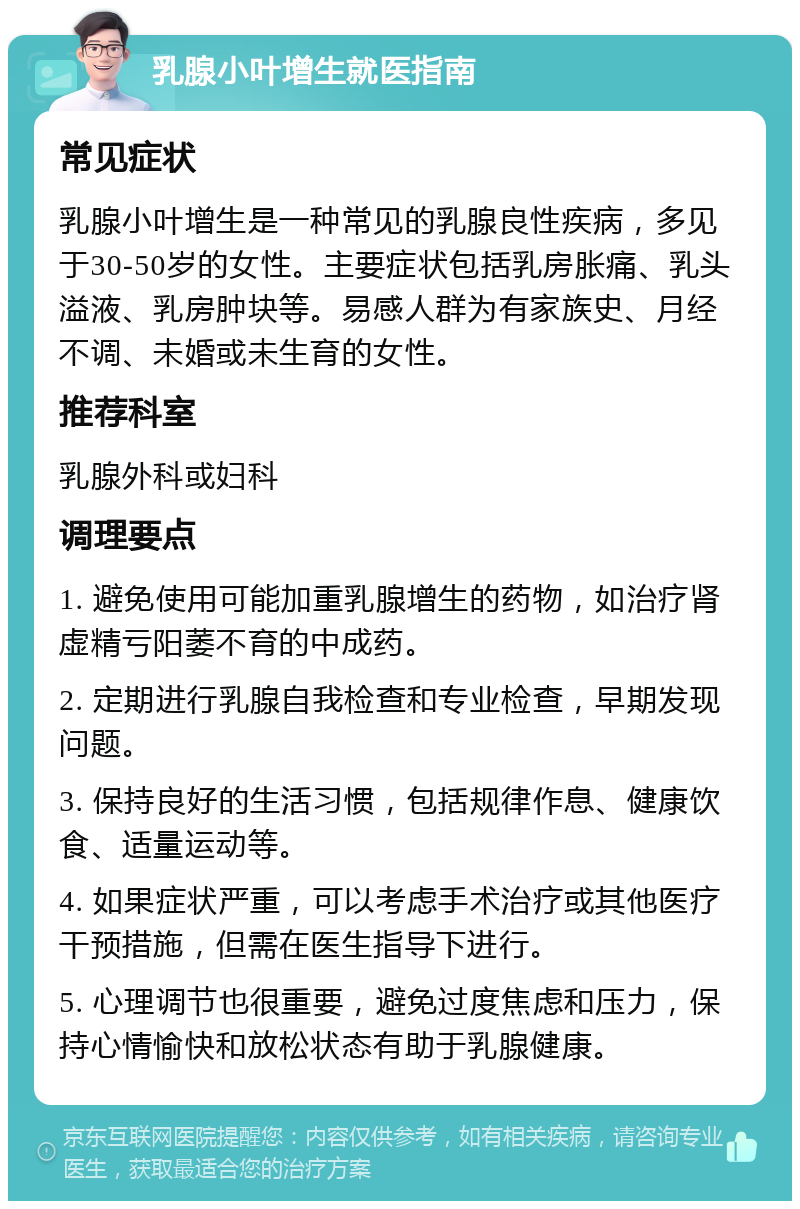 乳腺小叶增生就医指南 常见症状 乳腺小叶增生是一种常见的乳腺良性疾病，多见于30-50岁的女性。主要症状包括乳房胀痛、乳头溢液、乳房肿块等。易感人群为有家族史、月经不调、未婚或未生育的女性。 推荐科室 乳腺外科或妇科 调理要点 1. 避免使用可能加重乳腺增生的药物，如治疗肾虚精亏阳萎不育的中成药。 2. 定期进行乳腺自我检查和专业检查，早期发现问题。 3. 保持良好的生活习惯，包括规律作息、健康饮食、适量运动等。 4. 如果症状严重，可以考虑手术治疗或其他医疗干预措施，但需在医生指导下进行。 5. 心理调节也很重要，避免过度焦虑和压力，保持心情愉快和放松状态有助于乳腺健康。