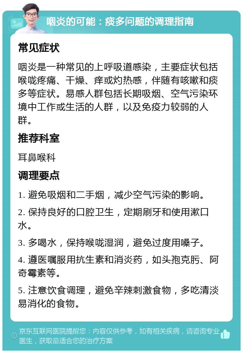 咽炎的可能：痰多问题的调理指南 常见症状 咽炎是一种常见的上呼吸道感染，主要症状包括喉咙疼痛、干燥、痒或灼热感，伴随有咳嗽和痰多等症状。易感人群包括长期吸烟、空气污染环境中工作或生活的人群，以及免疫力较弱的人群。 推荐科室 耳鼻喉科 调理要点 1. 避免吸烟和二手烟，减少空气污染的影响。 2. 保持良好的口腔卫生，定期刷牙和使用漱口水。 3. 多喝水，保持喉咙湿润，避免过度用嗓子。 4. 遵医嘱服用抗生素和消炎药，如头孢克肟、阿奇霉素等。 5. 注意饮食调理，避免辛辣刺激食物，多吃清淡易消化的食物。