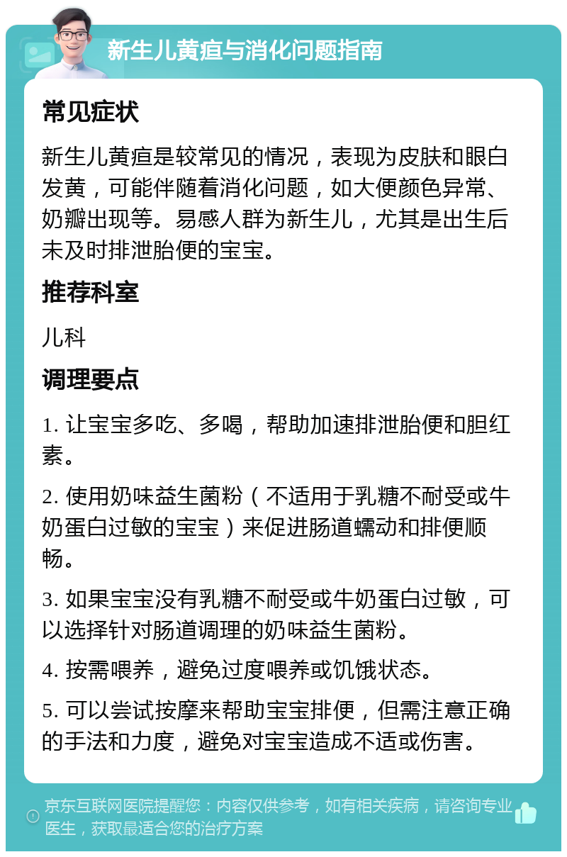 新生儿黄疸与消化问题指南 常见症状 新生儿黄疸是较常见的情况，表现为皮肤和眼白发黄，可能伴随着消化问题，如大便颜色异常、奶瓣出现等。易感人群为新生儿，尤其是出生后未及时排泄胎便的宝宝。 推荐科室 儿科 调理要点 1. 让宝宝多吃、多喝，帮助加速排泄胎便和胆红素。 2. 使用奶味益生菌粉（不适用于乳糖不耐受或牛奶蛋白过敏的宝宝）来促进肠道蠕动和排便顺畅。 3. 如果宝宝没有乳糖不耐受或牛奶蛋白过敏，可以选择针对肠道调理的奶味益生菌粉。 4. 按需喂养，避免过度喂养或饥饿状态。 5. 可以尝试按摩来帮助宝宝排便，但需注意正确的手法和力度，避免对宝宝造成不适或伤害。