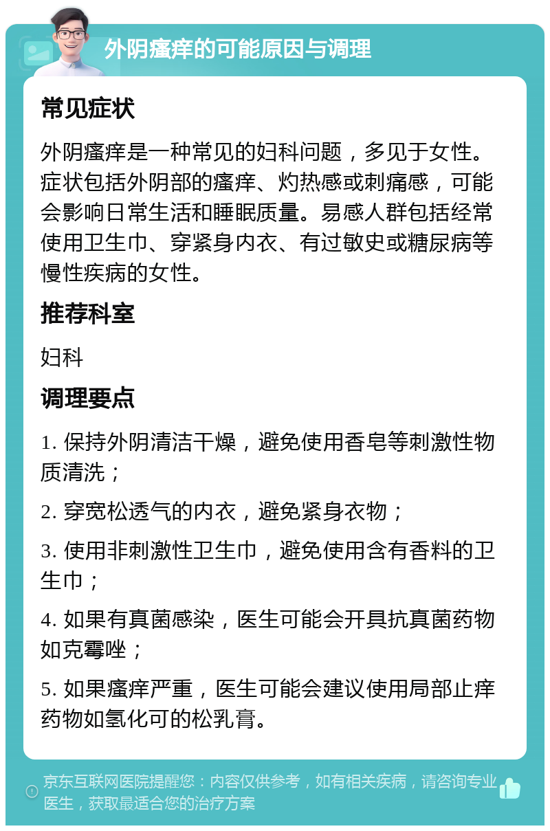 外阴瘙痒的可能原因与调理 常见症状 外阴瘙痒是一种常见的妇科问题，多见于女性。症状包括外阴部的瘙痒、灼热感或刺痛感，可能会影响日常生活和睡眠质量。易感人群包括经常使用卫生巾、穿紧身内衣、有过敏史或糖尿病等慢性疾病的女性。 推荐科室 妇科 调理要点 1. 保持外阴清洁干燥，避免使用香皂等刺激性物质清洗； 2. 穿宽松透气的内衣，避免紧身衣物； 3. 使用非刺激性卫生巾，避免使用含有香料的卫生巾； 4. 如果有真菌感染，医生可能会开具抗真菌药物如克霉唑； 5. 如果瘙痒严重，医生可能会建议使用局部止痒药物如氢化可的松乳膏。