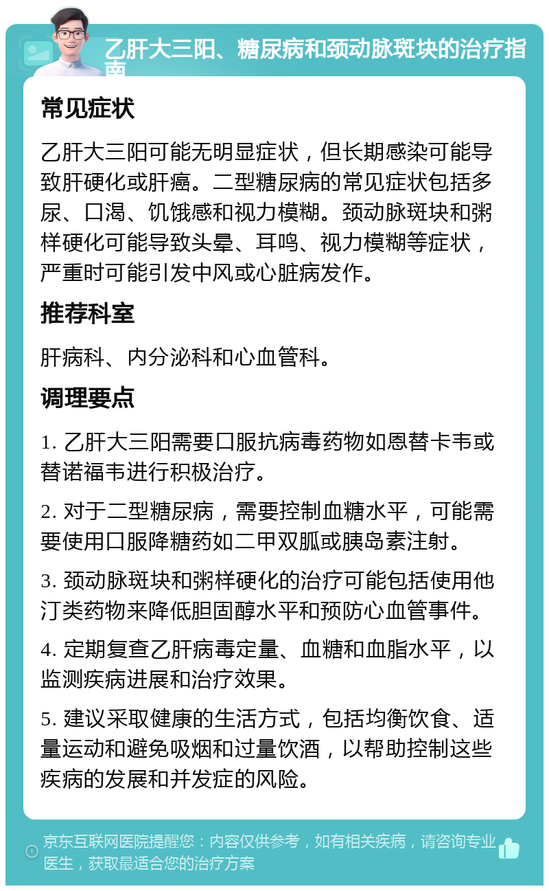 乙肝大三阳、糖尿病和颈动脉斑块的治疗指南 常见症状 乙肝大三阳可能无明显症状，但长期感染可能导致肝硬化或肝癌。二型糖尿病的常见症状包括多尿、口渴、饥饿感和视力模糊。颈动脉斑块和粥样硬化可能导致头晕、耳鸣、视力模糊等症状，严重时可能引发中风或心脏病发作。 推荐科室 肝病科、内分泌科和心血管科。 调理要点 1. 乙肝大三阳需要口服抗病毒药物如恩替卡韦或替诺福韦进行积极治疗。 2. 对于二型糖尿病，需要控制血糖水平，可能需要使用口服降糖药如二甲双胍或胰岛素注射。 3. 颈动脉斑块和粥样硬化的治疗可能包括使用他汀类药物来降低胆固醇水平和预防心血管事件。 4. 定期复查乙肝病毒定量、血糖和血脂水平，以监测疾病进展和治疗效果。 5. 建议采取健康的生活方式，包括均衡饮食、适量运动和避免吸烟和过量饮酒，以帮助控制这些疾病的发展和并发症的风险。