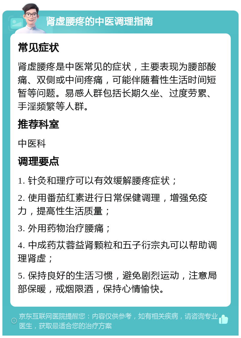 肾虚腰疼的中医调理指南 常见症状 肾虚腰疼是中医常见的症状，主要表现为腰部酸痛、双侧或中间疼痛，可能伴随着性生活时间短暂等问题。易感人群包括长期久坐、过度劳累、手淫频繁等人群。 推荐科室 中医科 调理要点 1. 针灸和理疗可以有效缓解腰疼症状； 2. 使用番茄红素进行日常保健调理，增强免疫力，提高性生活质量； 3. 外用药物治疗腰痛； 4. 中成药苁蓉益肾颗粒和五子衍宗丸可以帮助调理肾虚； 5. 保持良好的生活习惯，避免剧烈运动，注意局部保暖，戒烟限酒，保持心情愉快。