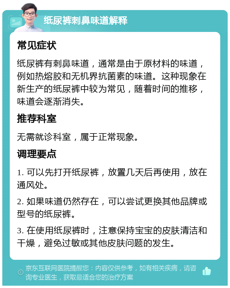 纸尿裤刺鼻味道解释 常见症状 纸尿裤有刺鼻味道，通常是由于原材料的味道，例如热熔胶和无机界抗菌素的味道。这种现象在新生产的纸尿裤中较为常见，随着时间的推移，味道会逐渐消失。 推荐科室 无需就诊科室，属于正常现象。 调理要点 1. 可以先打开纸尿裤，放置几天后再使用，放在通风处。 2. 如果味道仍然存在，可以尝试更换其他品牌或型号的纸尿裤。 3. 在使用纸尿裤时，注意保持宝宝的皮肤清洁和干燥，避免过敏或其他皮肤问题的发生。