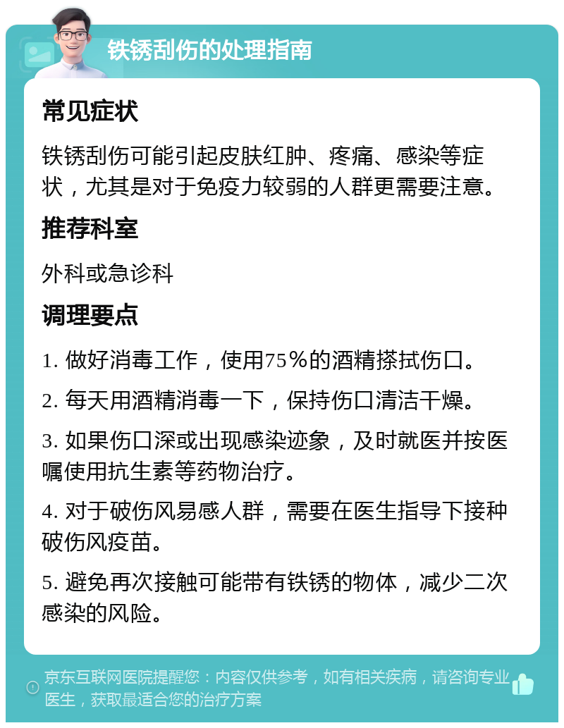 铁锈刮伤的处理指南 常见症状 铁锈刮伤可能引起皮肤红肿、疼痛、感染等症状，尤其是对于免疫力较弱的人群更需要注意。 推荐科室 外科或急诊科 调理要点 1. 做好消毒工作，使用75％的酒精搽拭伤口。 2. 每天用酒精消毒一下，保持伤口清洁干燥。 3. 如果伤口深或出现感染迹象，及时就医并按医嘱使用抗生素等药物治疗。 4. 对于破伤风易感人群，需要在医生指导下接种破伤风疫苗。 5. 避免再次接触可能带有铁锈的物体，减少二次感染的风险。