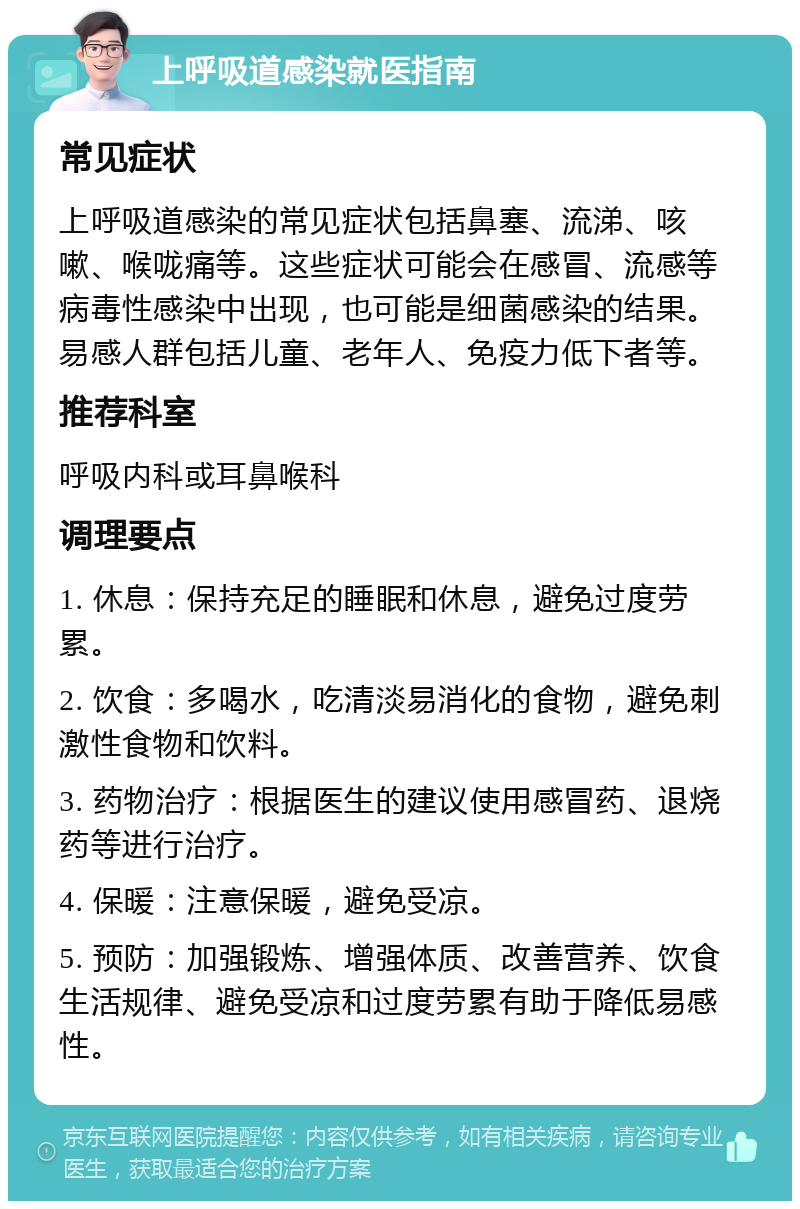 上呼吸道感染就医指南 常见症状 上呼吸道感染的常见症状包括鼻塞、流涕、咳嗽、喉咙痛等。这些症状可能会在感冒、流感等病毒性感染中出现，也可能是细菌感染的结果。易感人群包括儿童、老年人、免疫力低下者等。 推荐科室 呼吸内科或耳鼻喉科 调理要点 1. 休息：保持充足的睡眠和休息，避免过度劳累。 2. 饮食：多喝水，吃清淡易消化的食物，避免刺激性食物和饮料。 3. 药物治疗：根据医生的建议使用感冒药、退烧药等进行治疗。 4. 保暖：注意保暖，避免受凉。 5. 预防：加强锻炼、增强体质、改善营养、饮食生活规律、避免受凉和过度劳累有助于降低易感性。